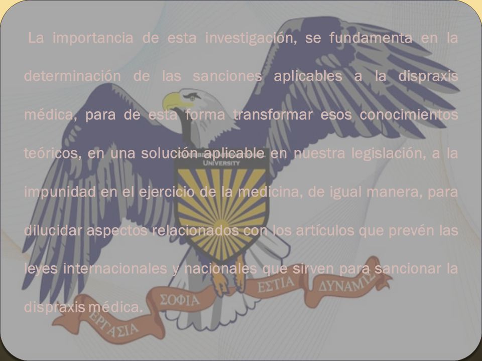 La importancia de esta investigación, se fundamenta en la determinación de las sanciones aplicables a la dispraxis médica, para de esta forma transformar esos conocimientos teóricos, en una solución aplicable en nuestra legislación, a la impunidad en el ejercicio de la medicina, de igual manera, para dilucidar aspectos relacionados con los artículos que prevén las leyes internacionales y nacionales que sirven para sancionar la dispraxis médica.
