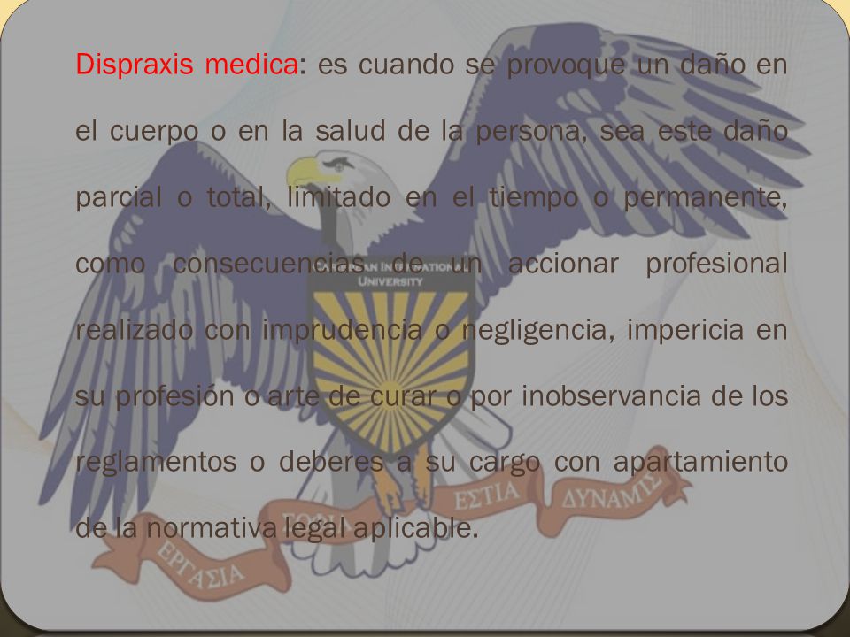 Dispraxis medica: es cuando se provoque un daño en el cuerpo o en la salud de la persona, sea este daño parcial o total, limitado en el tiempo o permanente, como consecuencias de un accionar profesional realizado con imprudencia o negligencia, impericia en su profesión o arte de curar o por inobservancia de los reglamentos o deberes a su cargo con apartamiento de la normativa legal aplicable.