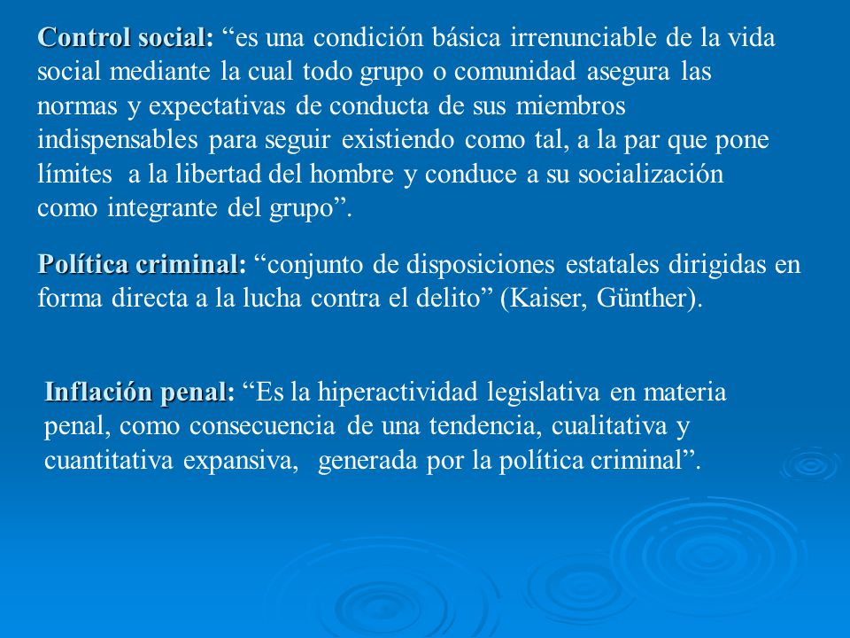 Control social: es una condición básica irrenunciable de la vida social mediante la cual todo grupo o comunidad asegura las normas y expectativas de conducta de sus miembros indispensables para seguir existiendo como tal, a la par que pone límites a la libertad del hombre y conduce a su socialización como integrante del grupo .