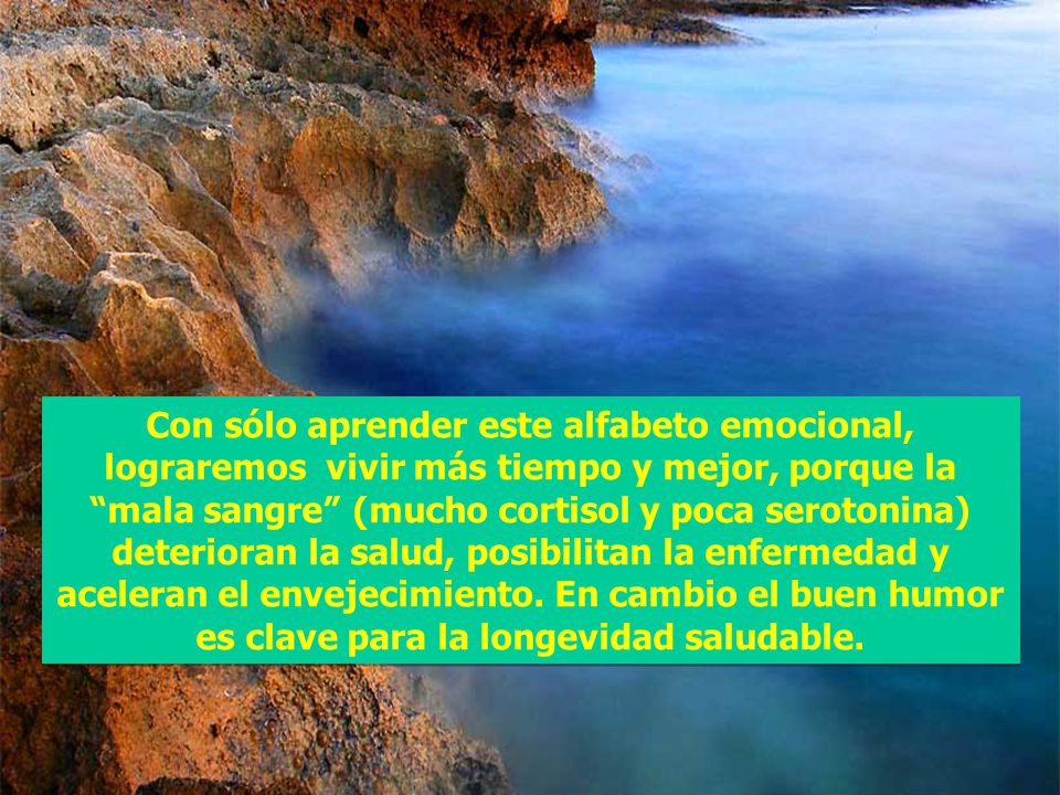 Con sólo aprender este alfabeto emocional, lograremos vivir más tiempo y mejor, porque la mala sangre (mucho cortisol y poca serotonina) deterioran la salud, posibilitan la enfermedad y aceleran el envejecimiento.