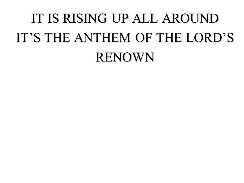 IT IS RISING UP ALL AROUND IT’S THE ANTHEM OF THE LORD’S RENOWN