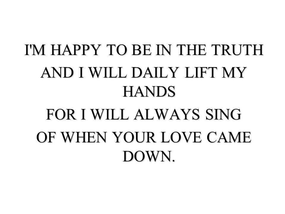 I M HAPPY TO BE IN THE TRUTH AND I WILL DAILY LIFT MY HANDS FOR I WILL ALWAYS SING OF WHEN YOUR LOVE CAME DOWN.
