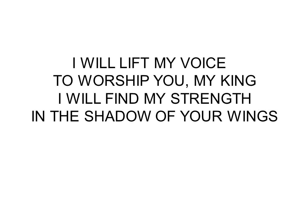 I WILL LIFT MY VOICE TO WORSHIP YOU, MY KING I WILL FIND MY STRENGTH IN THE SHADOW OF YOUR WINGS