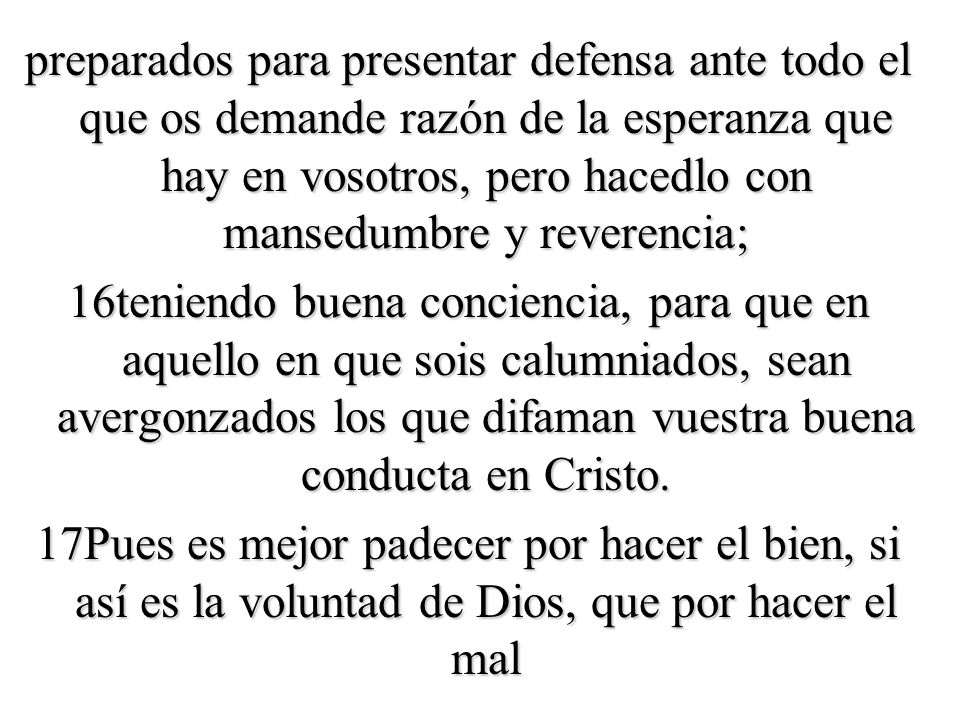 preparados para presentar defensa ante todo el que os demande razón de la esperanza que hay en vosotros, pero hacedlo con mansedumbre y reverencia; 16teniendo buena conciencia, para que en aquello en que sois calumniados, sean avergonzados los que difaman vuestra buena conducta en Cristo.