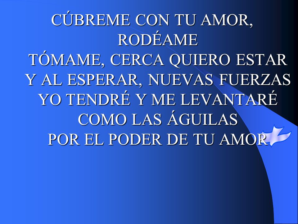 CÚBREME CON TU AMOR, RODÉAME TÓMAME, CERCA QUIERO ESTAR Y AL ESPERAR, NUEVAS FUERZAS YO TENDRÉ Y ME LEVANTARÉ COMO LAS ÁGUILAS POR EL PODER DE TU AMOR