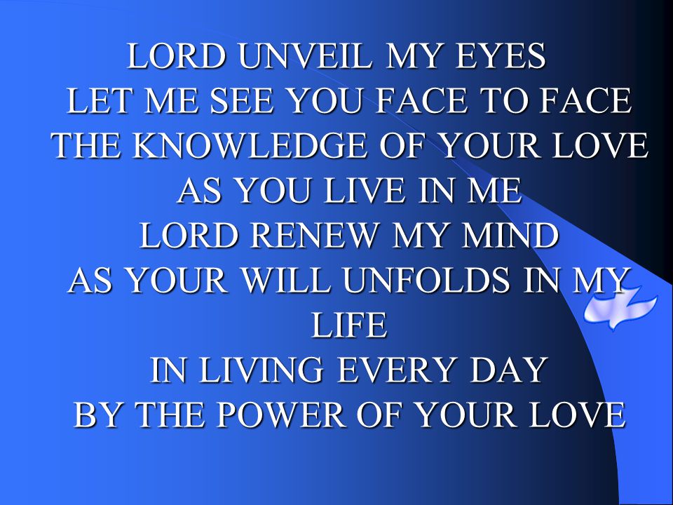 LORD UNVEIL MY EYES LET ME SEE YOU FACE TO FACE THE KNOWLEDGE OF YOUR LOVE AS YOU LIVE IN ME LORD RENEW MY MIND AS YOUR WILL UNFOLDS IN MY LIFE IN LIVING EVERY DAY BY THE POWER OF YOUR LOVE