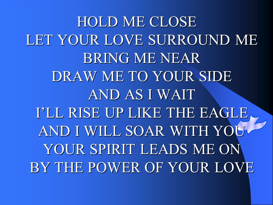 HOLD ME CLOSE LET YOUR LOVE SURROUND ME BRING ME NEAR DRAW ME TO YOUR SIDE AND AS I WAIT I’LL RISE UP LIKE THE EAGLE AND I WILL SOAR WITH YOU YOUR SPIRIT LEADS ME ON BY THE POWER OF YOUR LOVE