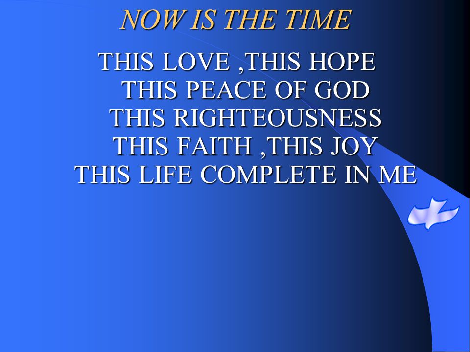 NOW IS THE TIME THIS LOVE ,THIS HOPE THIS PEACE OF GOD THIS RIGHTEOUSNESS THIS FAITH ,THIS JOY THIS LIFE COMPLETE IN ME.