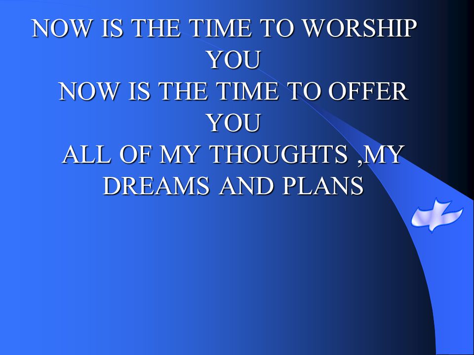 NOW IS THE TIME TO WORSHIP YOU NOW IS THE TIME TO OFFER YOU ALL OF MY THOUGHTS ,MY DREAMS AND PLANS
