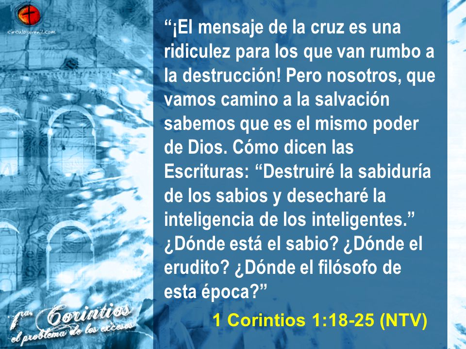 ¡El mensaje de la cruz es una ridiculez para los que van rumbo a la destrucción! Pero nosotros, que vamos camino a la salvación sabemos que es el mismo poder de Dios. Cómo dicen las Escrituras: Destruiré la sabiduría de los sabios y desecharé la inteligencia de los inteligentes. ¿Dónde está el sabio ¿Dónde el erudito ¿Dónde el filósofo de esta época