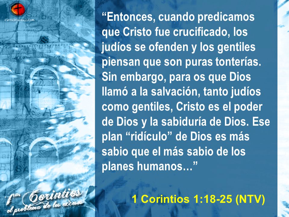 Entonces, cuando predicamos que Cristo fue crucificado, los judíos se ofenden y los gentiles piensan que son puras tonterías. Sin embargo, para os que Dios llamó a la salvación, tanto judíos como gentiles, Cristo es el poder de Dios y la sabiduría de Dios. Ese plan ridículo de Dios es más sabio que el más sabio de los planes humanos…