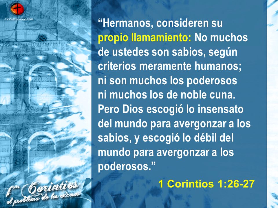 Hermanos, consideren su propio llamamiento: No muchos de ustedes son sabios, según criterios meramente humanos; ni son muchos los poderosos ni muchos los de noble cuna. Pero Dios escogió lo insensato del mundo para avergonzar a los sabios, y escogió lo débil del mundo para avergonzar a los poderosos.