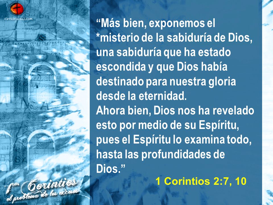 Más bien, exponemos el *misterio de la sabiduría de Dios, una sabiduría que ha estado escondida y que Dios había destinado para nuestra gloria desde la eternidad. Ahora bien, Dios nos ha revelado esto por medio de su Espíritu, pues el Espíritu lo examina todo, hasta las profundidades de Dios.