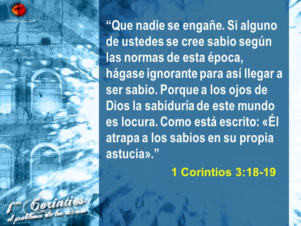 Que nadie se engañe. Si alguno de ustedes se cree sabio según las normas de esta época, hágase ignorante para así llegar a ser sabio. Porque a los ojos de Dios la sabiduría de este mundo es locura. Como está escrito: «Él atrapa a los sabios en su propia astucia».