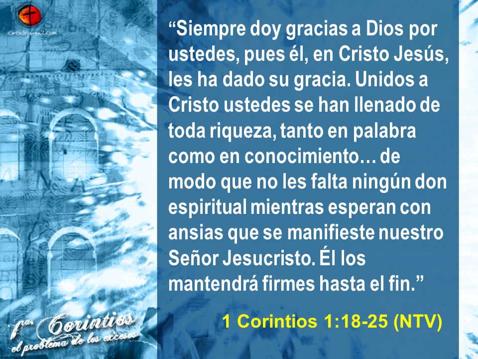 Siempre doy gracias a Dios por ustedes, pues él, en Cristo Jesús, les ha dado su gracia. Unidos a Cristo ustedes se han llenado de toda riqueza, tanto en palabra como en conocimiento… de modo que no les falta ningún don espiritual mientras esperan con ansias que se manifieste nuestro Señor Jesucristo. Él los mantendrá firmes hasta el fin.
