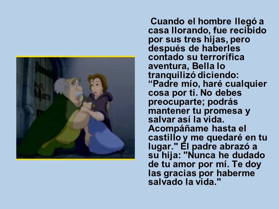 Cuando el hombre llegó a casa llorando, fue recibido por sus tres hijas, pero después de haberles contado su terrorífica aventura, Bella lo tranquilizó diciendo: Padre mío, haré cualquier cosa por ti.