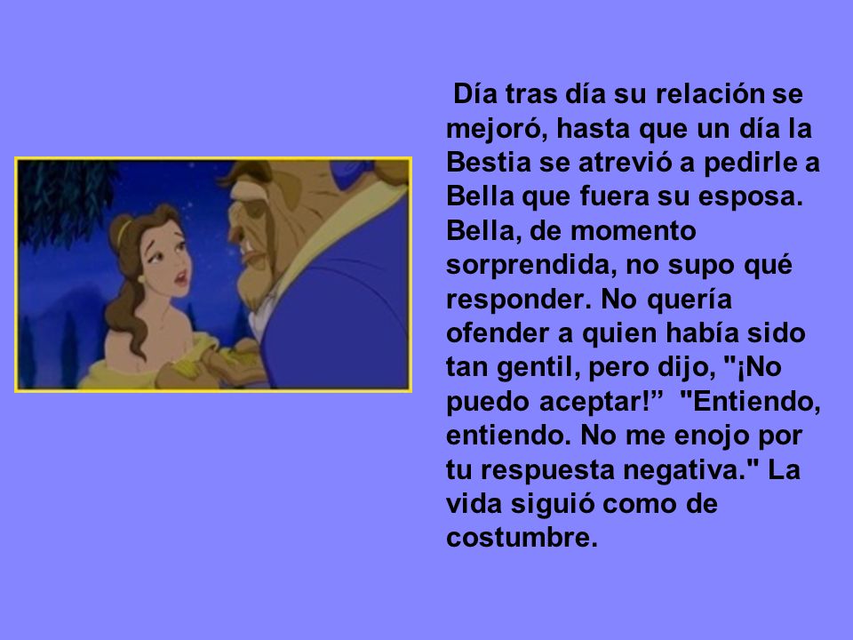 Día tras día su relación se mejoró, hasta que un día la Bestia se atrevió a pedirle a Bella que fuera su esposa.