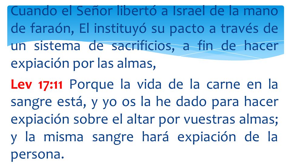 Cuando el Señor libertó a Israel de la mano de faraón, El instituyó su pacto a través de un sistema de sacrificios, a fin de hacer expiación por las almas, Lev 17:11 Porque la vida de la carne en la sangre está, y yo os la he dado para hacer expiación sobre el altar por vuestras almas; y la misma sangre hará expiación de la persona.