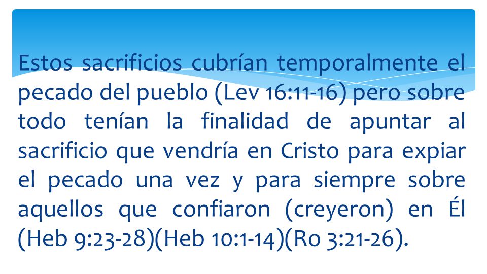 Estos sacrificios cubrían temporalmente el pecado del pueblo (Lev 16:11-16) pero sobre todo tenían la finalidad de apuntar al sacrificio que vendría en Cristo para expiar el pecado una vez y para siempre sobre aquellos que confiaron (creyeron) en Él (Heb 9:23-28)(Heb 10:1-14)(Ro 3:21-26).