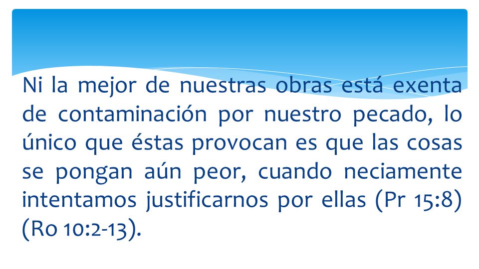 Ni la mejor de nuestras obras está exenta de contaminación por nuestro pecado, lo único que éstas provocan es que las cosas se pongan aún peor, cuando neciamente intentamos justificarnos por ellas (Pr 15:8) (Ro 10:2-13).