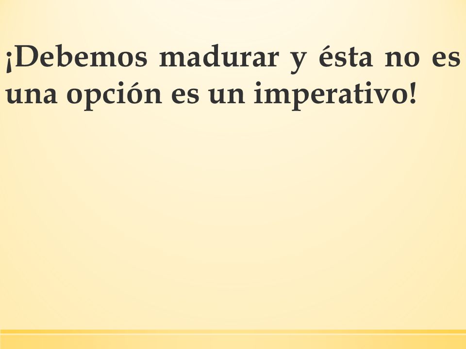 ¡Debemos madurar y ésta no es una opción es un imperativo!