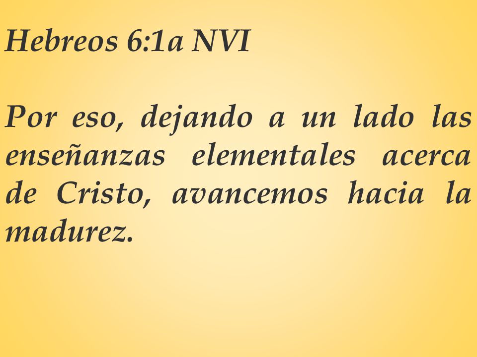 Hebreos 6:1a NVI Por eso, dejando a un lado las enseñanzas elementales acerca de Cristo, avancemos hacia la madurez.