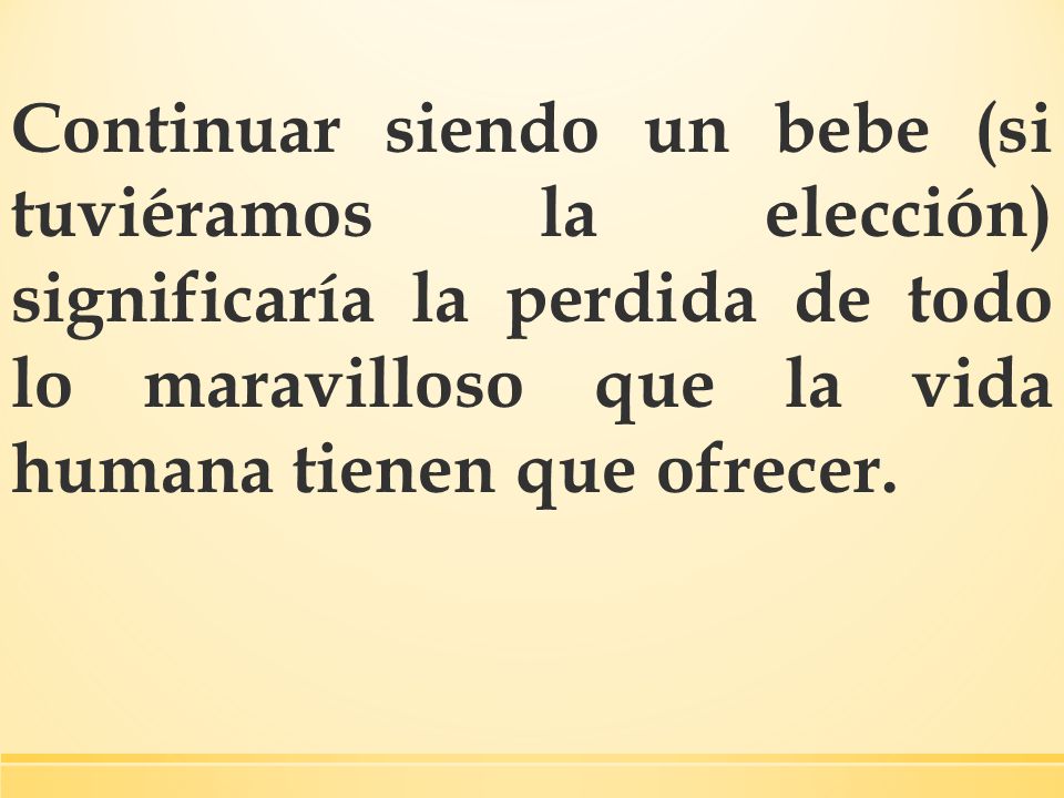 Continuar siendo un bebe (si tuviéramos la elección) significaría la perdida de todo lo maravilloso que la vida humana tienen que ofrecer.