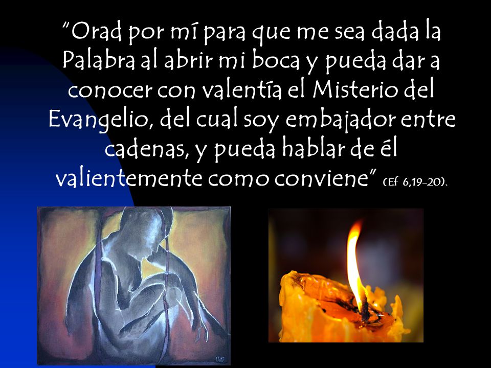 Orad por mí para que me sea dada la Palabra al abrir mi boca y pueda dar a conocer con valentía el Misterio del Evangelio, del cual soy embajador entre cadenas, y pueda hablar de él valientemente como conviene (Ef 6,19-20).