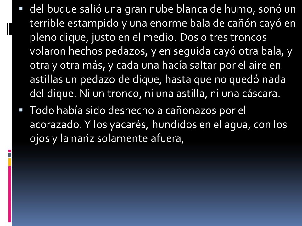 del buque salió una gran nube blanca de humo, sonó un terrible estampido y una enorme bala de cañón cayó en pleno dique, justo en el medio. Dos o tres troncos volaron hechos pedazos, y en seguida cayó otra bala, y otra y otra más, y cada una hacía saltar por el aire en astillas un pedazo de dique, hasta que no quedó nada del dique. Ni un tronco, ni una astilla, ni una cáscara.