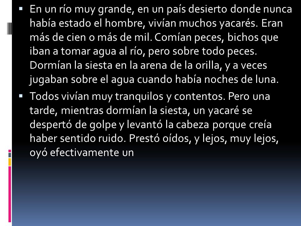En un río muy grande, en un país desierto donde nunca había estado el hombre, vivían muchos yacarés. Eran más de cien o más de mil. Comían peces, bichos que iban a tomar agua al río, pero sobre todo peces. Dormían la siesta en la arena de la orilla, y a veces jugaban sobre el agua cuando había noches de luna.