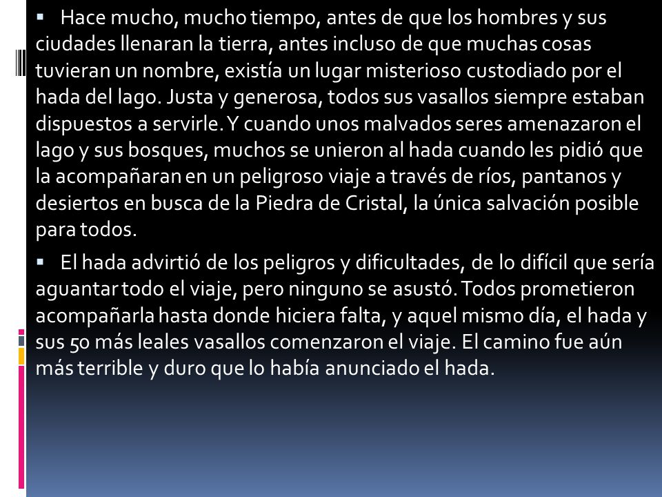 Hace mucho, mucho tiempo, antes de que los hombres y sus ciudades llenaran la tierra, antes incluso de que muchas cosas tuvieran un nombre, existía un lugar misterioso custodiado por el hada del lago. Justa y generosa, todos sus vasallos siempre estaban dispuestos a servirle. Y cuando unos malvados seres amenazaron el lago y sus bosques, muchos se unieron al hada cuando les pidió que la acompañaran en un peligroso viaje a través de ríos, pantanos y desiertos en busca de la Piedra de Cristal, la única salvación posible para todos.