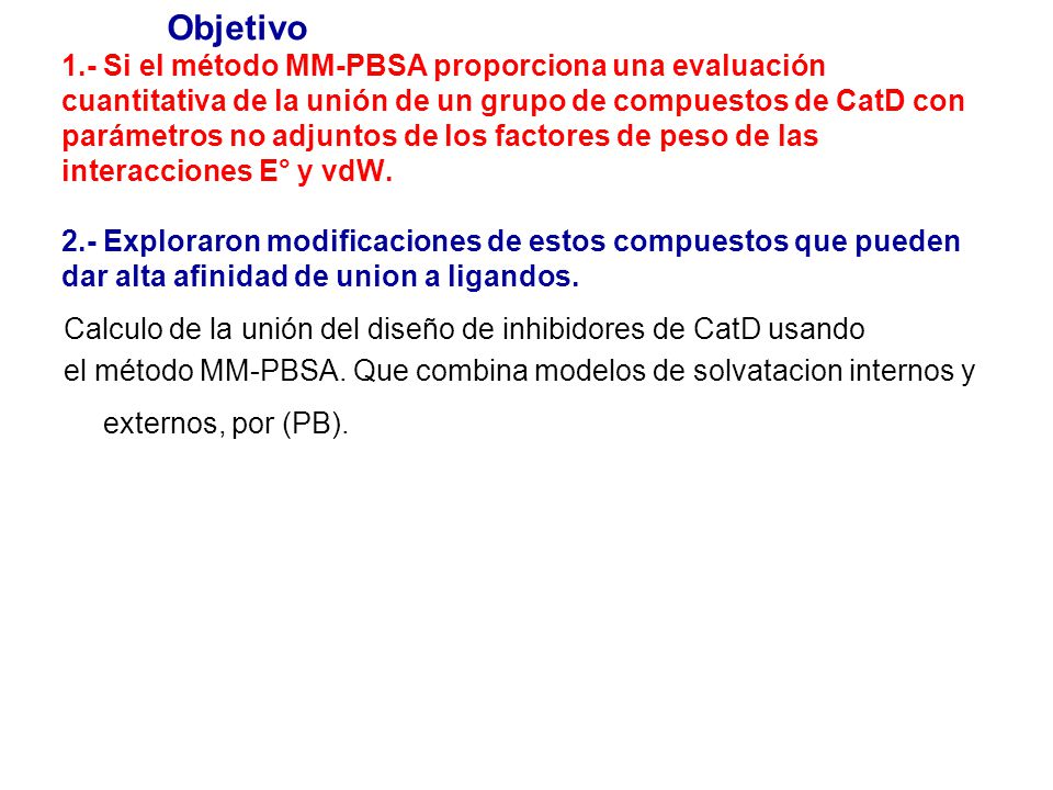 Objetivo 1.- Si el método MM-PBSA proporciona una evaluación cuantitativa de la unión de un grupo de compuestos de CatD con parámetros no adjuntos de los factores de peso de las interacciones E° y vdW. 2.- Exploraron modificaciones de estos compuestos que pueden dar alta afinidad de union a ligandos.