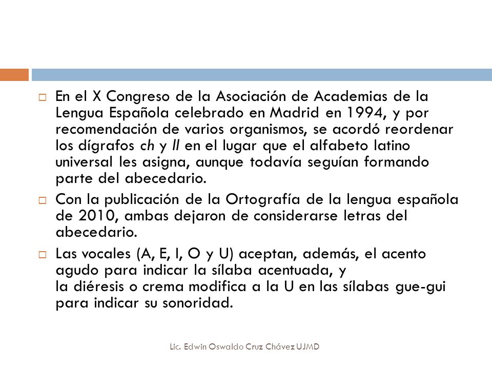 En el X Congreso de la Asociación de Academias de la Lengua Española celebrado en Madrid en 1994, y por recomendación de varios organismos, se acordó reordenar los dígrafos ch y ll en el lugar que el alfabeto latino universal les asigna, aunque todavía seguían formando parte del abecedario.
