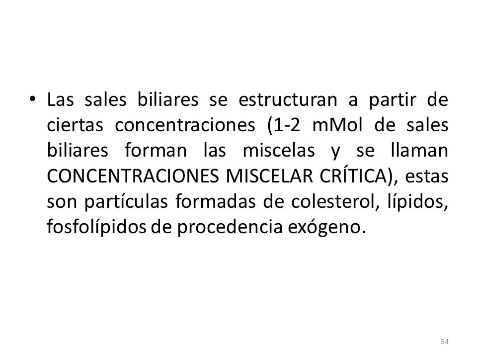 Las sales biliares se estructuran a partir de ciertas concentraciones (1-2 mMol de sales biliares forman las miscelas y se llaman CONCENTRACIONES MISCELAR CRÍTICA), estas son partículas formadas de colesterol, lípidos, fosfolípidos de procedencia exógeno.