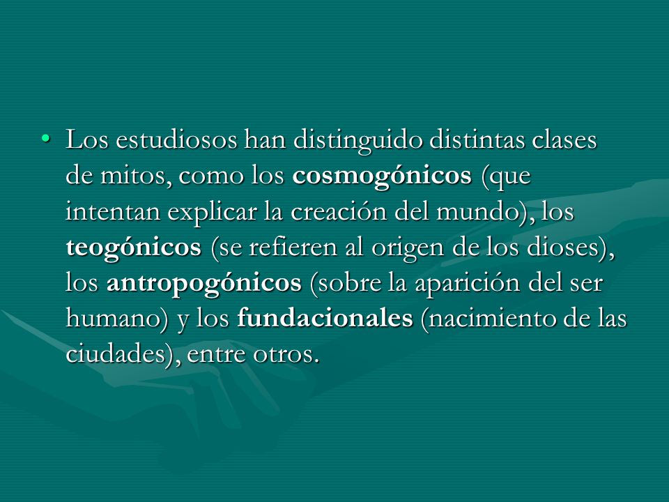 Los estudiosos han distinguido distintas clases de mitos, como los cosmogónicos (que intentan explicar la creación del mundo), los teogónicos (se refieren al origen de los dioses), los antropogónicos (sobre la aparición del ser humano) y los fundacionales (nacimiento de las ciudades), entre otros.