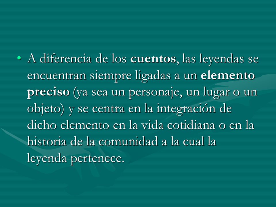 A diferencia de los cuentos, las leyendas se encuentran siempre ligadas a un elemento preciso (ya sea un personaje, un lugar o un objeto) y se centra en la integración de dicho elemento en la vida cotidiana o en la historia de la comunidad a la cual la leyenda pertenece.