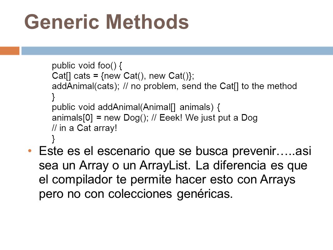 Generic Methods public void foo() { Cat[] cats = {new Cat(), new Cat()}; addAnimal(cats); // no problem, send the Cat[] to the method.