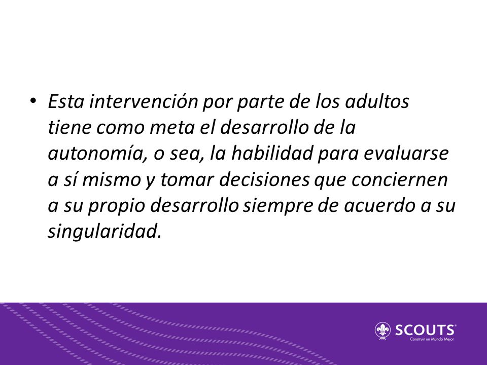 Esta intervención por parte de los adultos tiene como meta el desarrollo de la autonomía, o sea, la habilidad para evaluarse a sí mismo y tomar decisiones que conciernen a su propio desarrollo siempre de acuerdo a su singularidad.