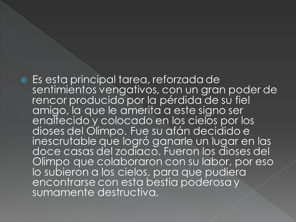 Es esta principal tarea, reforzada de sentimientos vengativos, con un gran poder de rencor producido por la pérdida de su fiel amigo, la que le amerita a este signo ser enaltecido y colocado en los cielos por los dioses del Olimpo.