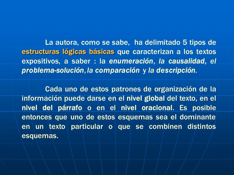 La autora, como se sabe, ha delimitado 5 tipos de estructuras lógicas básicas que caracterizan a los textos expositivos, a saber : la enumeración, la causalidad, el problema-solución, la comparación y la descripción.