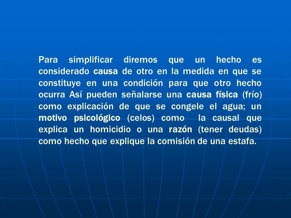 Para simplificar diremos que un hecho es considerado causa de otro en la medida en que se constituye en una condición para que otro hecho ocurra Así pueden señalarse una causa física (frío) como explicación de que se congele el agua; un motivo psicológico (celos) como la causal que explica un homicidio o una razón (tener deudas) como hecho que explique la comisión de una estafa.