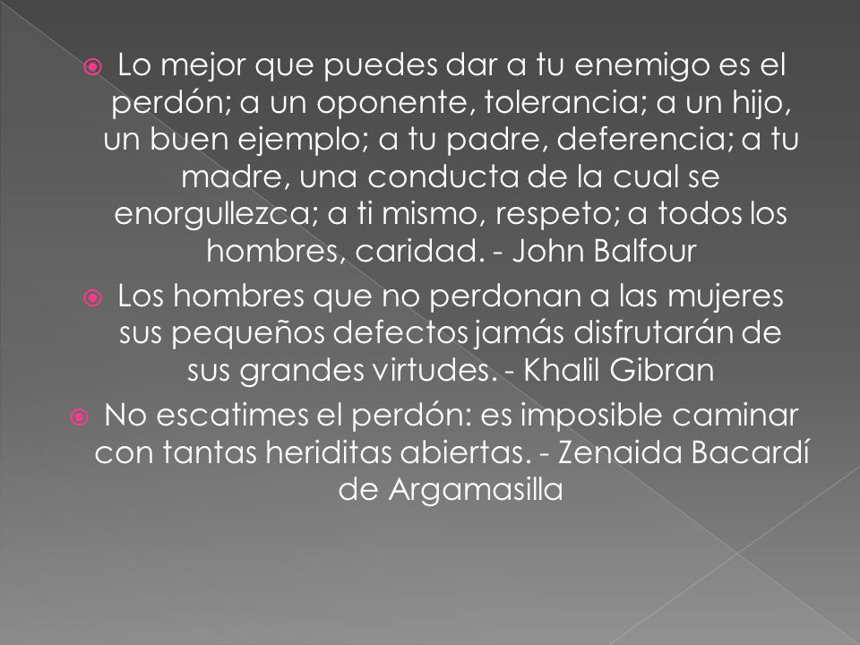 Lo mejor que puedes dar a tu enemigo es el perdón; a un oponente, tolerancia; a un hijo, un buen ejemplo; a tu padre, deferencia; a tu madre, una conducta de la cual se enorgullezca; a ti mismo, respeto; a todos los hombres, caridad. - John Balfour