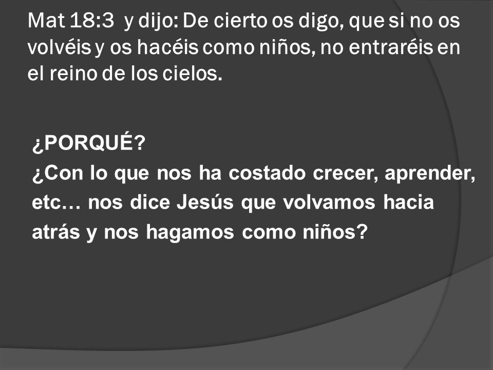Mat 18:3 y dijo: De cierto os digo, que si no os volvéis y os hacéis como niños, no entraréis en el reino de los cielos.