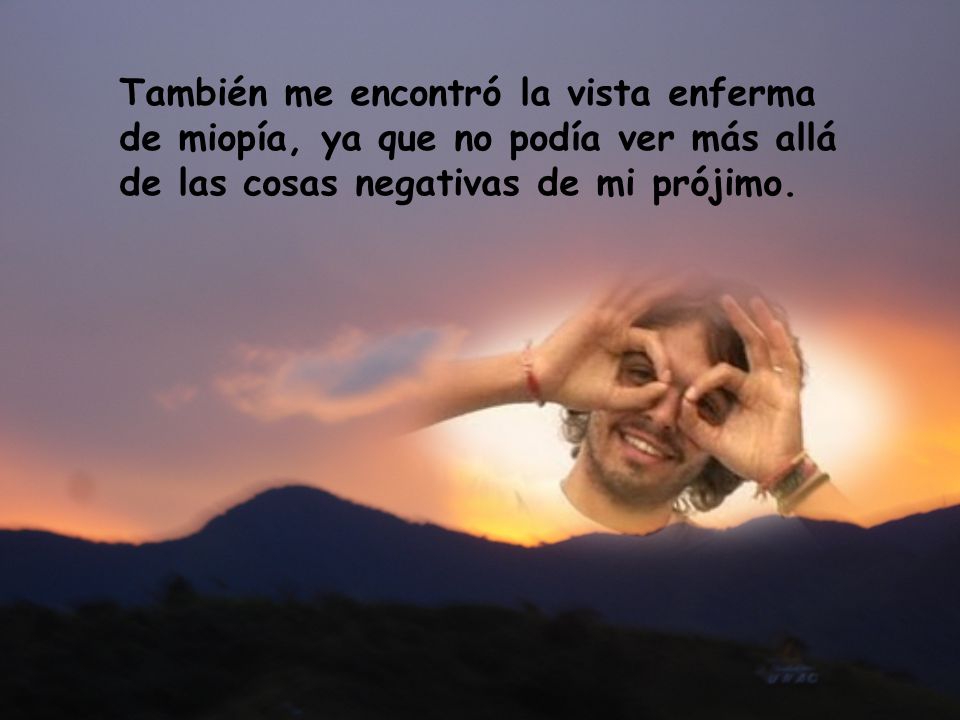 También me encontró la vista enferma de miopía, ya que no podía ver más allá de las cosas negativas de mi prójimo.