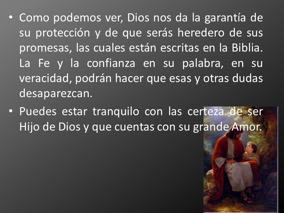 Como podemos ver, Dios nos da la garantía de su protección y de que serás heredero de sus promesas, las cuales están escritas en la Biblia. La Fe y la confianza en su palabra, en su veracidad, podrán hacer que esas y otras dudas desaparezcan.