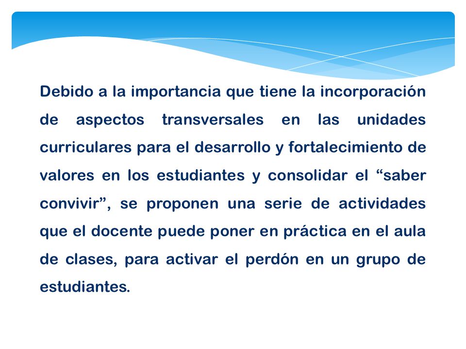Debido a la importancia que tiene la incorporación de aspectos transversales en las unidades curriculares para el desarrollo y fortalecimiento de valores en los estudiantes y consolidar el saber convivir , se proponen una serie de actividades que el docente puede poner en práctica en el aula de clases, para activar el perdón en un grupo de estudiantes.
