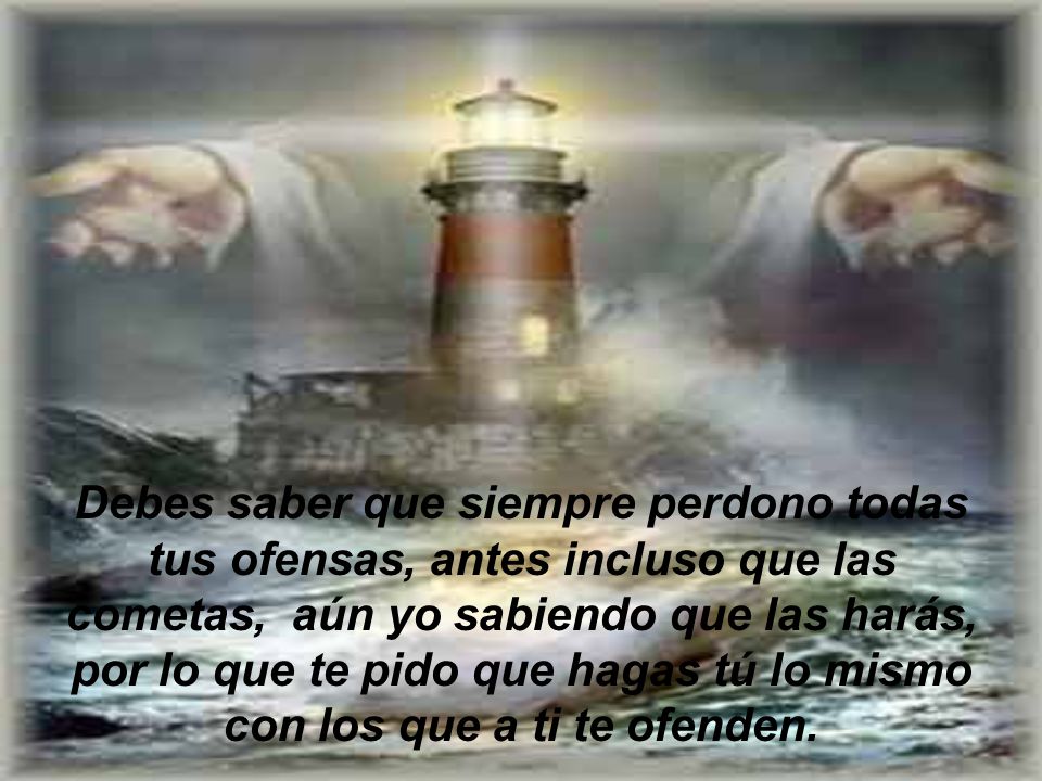 Debes saber que siempre perdono todas tus ofensas, antes incluso que las cometas, aún yo sabiendo que las harás, por lo que te pido que hagas tú lo mismo con los que a ti te ofenden.