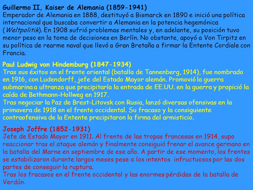 Guillermo II, Kaiser de Alemania ( ) Emperador de Alemania en 1888, destituyó a Bismarck en 1890 e inició una política internacional que buscaba convertir a Alemania en la potencia hegemónica (Weltpolitik). En 1908 sufrió problemas mentales y, en adelante, su posición tuvo menor peso en la toma de decisiones en Berlín. No obstante, apoyó a Von Tirpitz en su política de rearme naval que llevó a Gran Bretaña a firmar la Entente Cordiale con Francia.