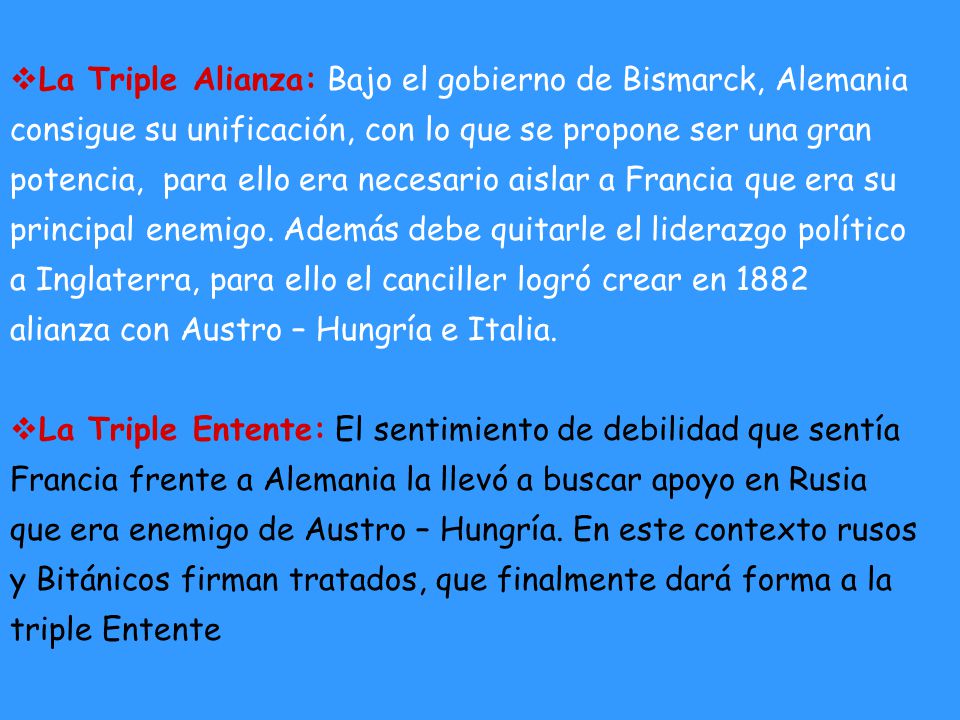 La Triple Alianza: Bajo el gobierno de Bismarck, Alemania consigue su unificación, con lo que se propone ser una gran potencia, para ello era necesario aislar a Francia que era su principal enemigo. Además debe quitarle el liderazgo político a Inglaterra, para ello el canciller logró crear en 1882 alianza con Austro – Hungría e Italia.