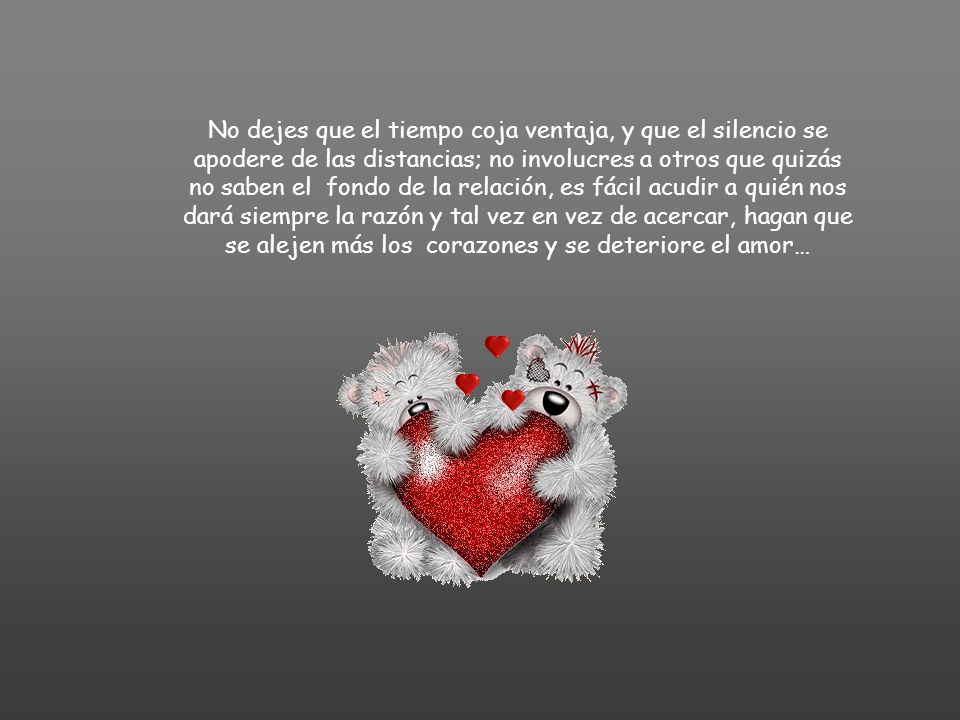 No dejes que el tiempo coja ventaja, y que el silencio se apodere de las distancias; no involucres a otros que quizás no saben el fondo de la relación, es fácil acudir a quién nos dará siempre la razón y tal vez en vez de acercar, hagan que se alejen más los corazones y se deteriore el amor…